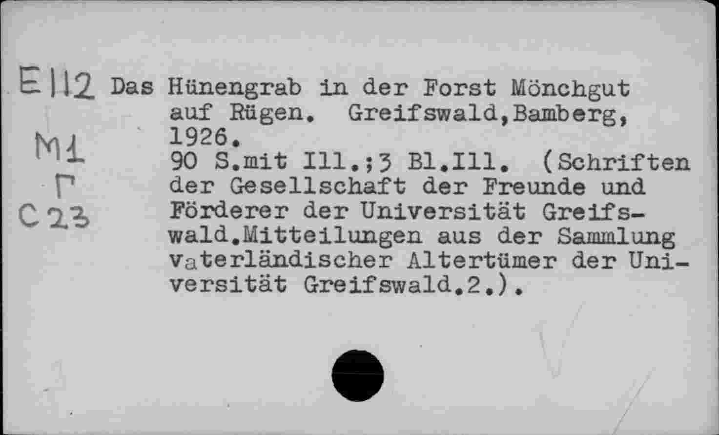 ﻿Є112
Ml Г Саз
Das Hünengrab in der Forst Mönchgut auf Rügen. Greifswald,Bamberg, 1926.
90 S.mit Ill.;5 Bl.Ill. (Schriften der Gesellschaft der Freunde und Förderer der Universität Greifswald.Mitteilungen aus der Sammlung Vaterländischer Altertümer der Universität Greifswald.2.).